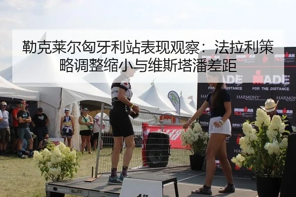 勒克莱尔匈牙利站表现观察：法拉利策略调整缩小与维斯塔潘差距